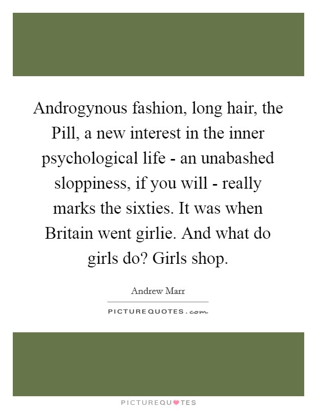 Androgynous fashion, long hair, the Pill, a new interest in the inner psychological life - an unabashed sloppiness, if you will - really marks the sixties. It was when Britain went girlie. And what do girls do? Girls shop Picture Quote #1