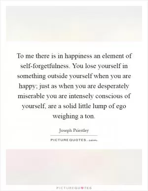 To me there is in happiness an element of self-forgetfulness. You lose yourself in something outside yourself when you are happy; just as when you are desperately miserable you are intensely conscious of yourself, are a solid little lump of ego weighing a ton Picture Quote #1