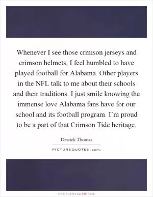 Whenever I see those crmison jerseys and crimson helmets, I feel humbled to have played football for Alabama. Other players in the NFL talk to me about their schools and their traditions. I just smile knowing the immense love Alabama fans have for our school and its football program. I’m proud to be a part of that Crimson Tide heritage Picture Quote #1