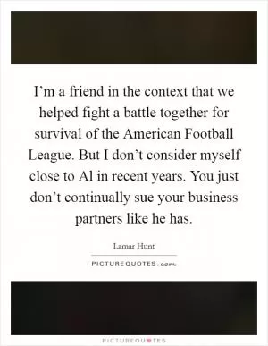 I’m a friend in the context that we helped fight a battle together for survival of the American Football League. But I don’t consider myself close to Al in recent years. You just don’t continually sue your business partners like he has Picture Quote #1