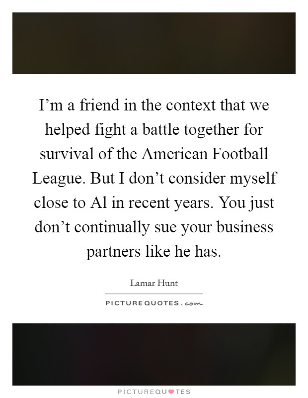 I'm a friend in the context that we helped fight a battle together for survival of the American Football League. But I don't consider myself close to Al in recent years. You just don't continually sue your business partners like he has Picture Quote #1