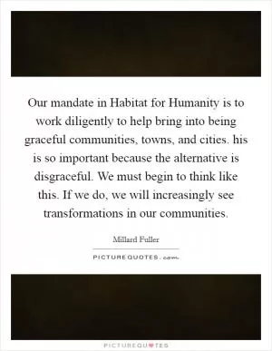 Our mandate in Habitat for Humanity is to work diligently to help bring into being graceful communities, towns, and cities. his is so important because the alternative is disgraceful. We must begin to think like this. If we do, we will increasingly see transformations in our communities Picture Quote #1