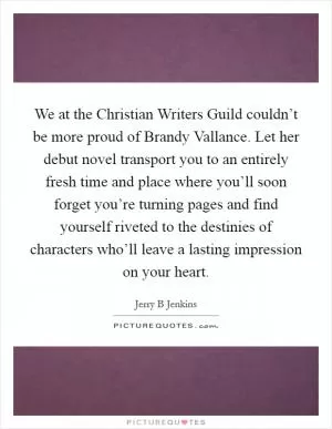 We at the Christian Writers Guild couldn’t be more proud of Brandy Vallance. Let her debut novel transport you to an entirely fresh time and place where you’ll soon forget you’re turning pages and find yourself riveted to the destinies of characters who’ll leave a lasting impression on your heart Picture Quote #1