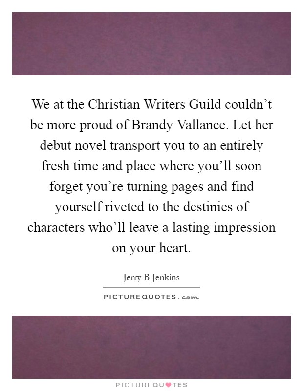 We at the Christian Writers Guild couldn't be more proud of Brandy Vallance. Let her debut novel transport you to an entirely fresh time and place where you'll soon forget you're turning pages and find yourself riveted to the destinies of characters who'll leave a lasting impression on your heart Picture Quote #1