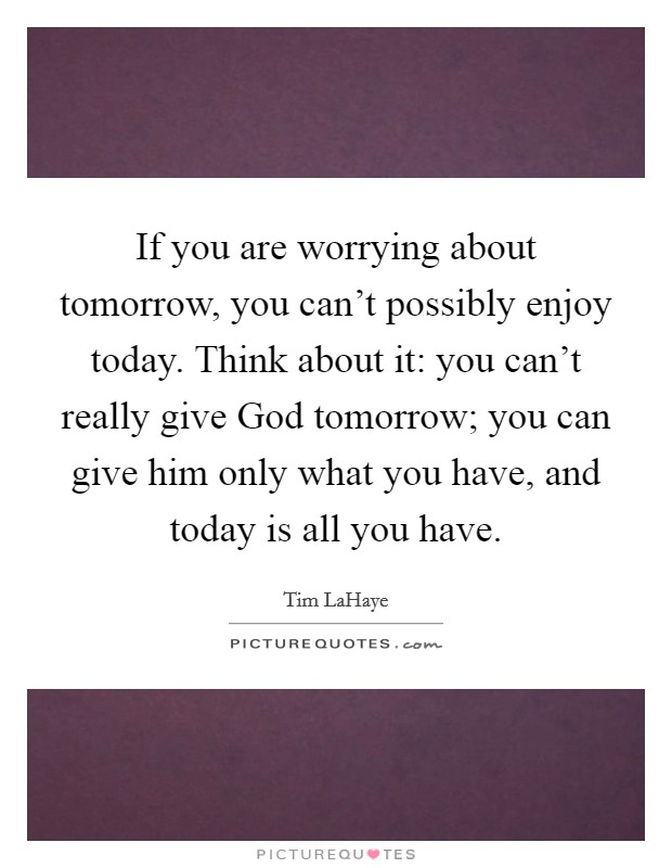 If you are worrying about tomorrow, you can't possibly enjoy today. Think about it: you can't really give God tomorrow; you can give him only what you have, and today is all you have Picture Quote #1