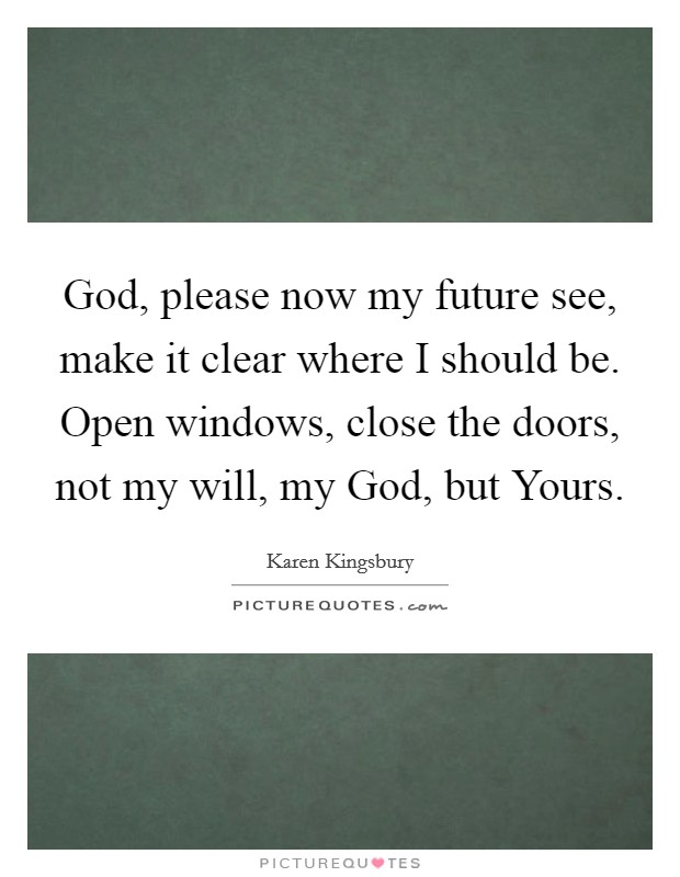 God, please now my future see, make it clear where I should be. Open windows, close the doors, not my will, my God, but Yours Picture Quote #1