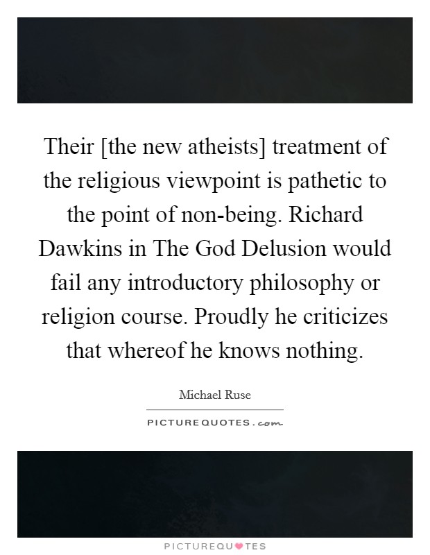 Their [the new atheists] treatment of the religious viewpoint is pathetic to the point of non-being. Richard Dawkins in The God Delusion would fail any introductory philosophy or religion course. Proudly he criticizes that whereof he knows nothing Picture Quote #1