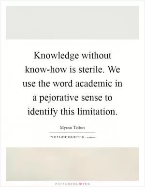 Knowledge without know-how is sterile. We use the word academic in a pejorative sense to identify this limitation Picture Quote #1