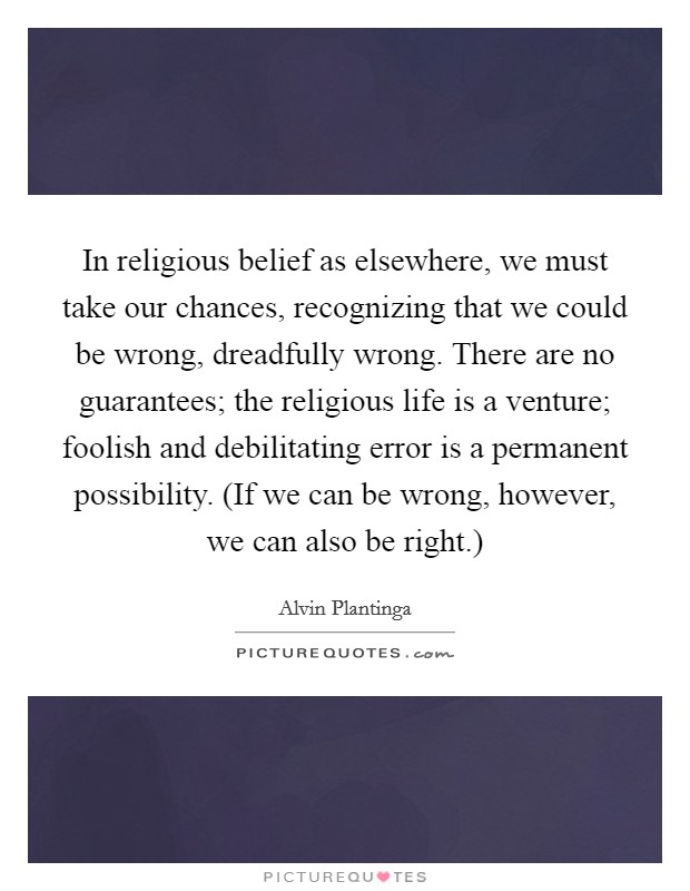 In religious belief as elsewhere, we must take our chances, recognizing that we could be wrong, dreadfully wrong. There are no guarantees; the religious life is a venture; foolish and debilitating error is a permanent possibility. (If we can be wrong, however, we can also be right.) Picture Quote #1