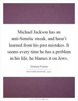 Michael Jackson has an anti-Semitic streak, and hasn’t learned from his past mistakes. It seems every time he has a problem in his life, he blames it on Jews Picture Quote #1
