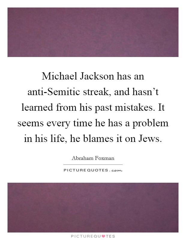 Michael Jackson has an anti-Semitic streak, and hasn't learned from his past mistakes. It seems every time he has a problem in his life, he blames it on Jews Picture Quote #1