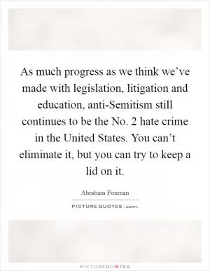 As much progress as we think we’ve made with legislation, litigation and education, anti-Semitism still continues to be the No. 2 hate crime in the United States. You can’t eliminate it, but you can try to keep a lid on it Picture Quote #1
