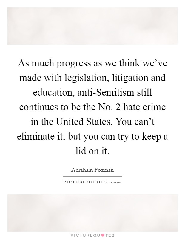 As much progress as we think we've made with legislation, litigation and education, anti-Semitism still continues to be the No. 2 hate crime in the United States. You can't eliminate it, but you can try to keep a lid on it Picture Quote #1