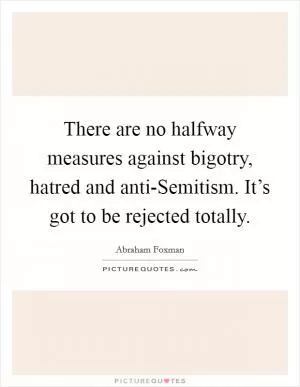 There are no halfway measures against bigotry, hatred and anti-Semitism. It’s got to be rejected totally Picture Quote #1