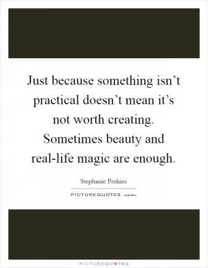 Just because something isn’t practical doesn’t mean it’s not worth creating. Sometimes beauty and real-life magic are enough Picture Quote #1