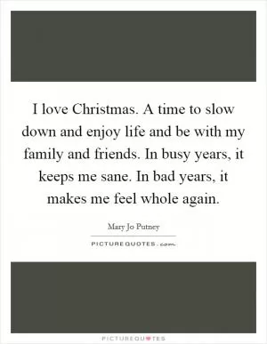 I love Christmas. A time to slow down and enjoy life and be with my family and friends. In busy years, it keeps me sane. In bad years, it makes me feel whole again Picture Quote #1