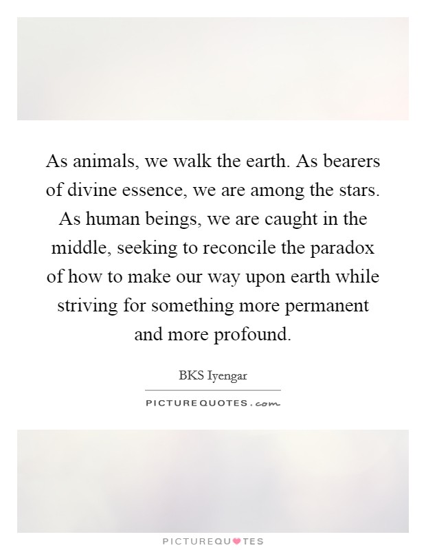 As animals, we walk the earth. As bearers of divine essence, we are among the stars. As human beings, we are caught in the middle, seeking to reconcile the paradox of how to make our way upon earth while striving for something more permanent and more profound Picture Quote #1