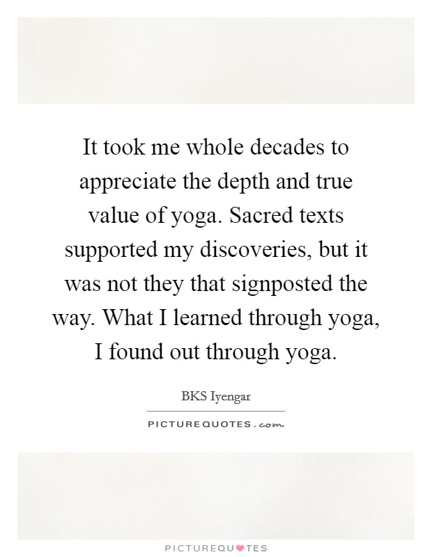 It took me whole decades to appreciate the depth and true value of yoga. Sacred texts supported my discoveries, but it was not they that signposted the way. What I learned through yoga, I found out through yoga Picture Quote #1