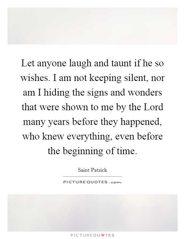 Let anyone laugh and taunt if he so wishes. I am not keeping silent, nor am I hiding the signs and wonders that were shown to me by the Lord many years before they happened, who knew everything, even before the beginning of time Picture Quote #1