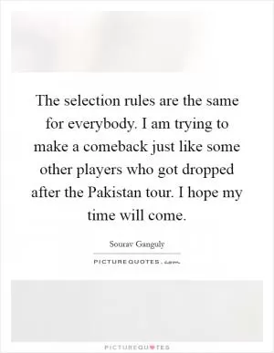 The selection rules are the same for everybody. I am trying to make a comeback just like some other players who got dropped after the Pakistan tour. I hope my time will come Picture Quote #1