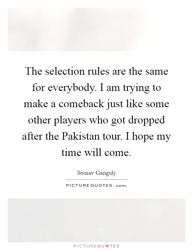 The selection rules are the same for everybody. I am trying to make a comeback just like some other players who got dropped after the Pakistan tour. I hope my time will come Picture Quote #1