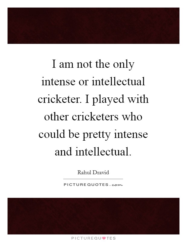 I am not the only intense or intellectual cricketer. I played with other cricketers who could be pretty intense and intellectual Picture Quote #1
