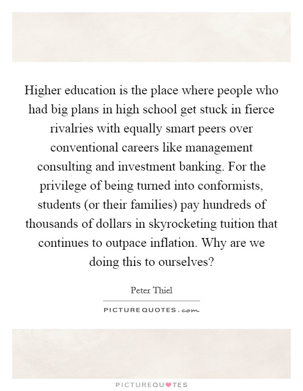 Higher education is the place where people who had big plans in high school get stuck in fierce rivalries with equally smart peers over conventional careers like management consulting and investment banking. For the privilege of being turned into conformists, students (or their families) pay hundreds of thousands of dollars in skyrocketing tuition that continues to outpace inflation. Why are we doing this to ourselves? Picture Quote #1