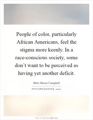 People of color, particularly African Americans, feel the stigma more keenly. In a race-conscious society, some don’t want to be perceived as having yet another deficit Picture Quote #1
