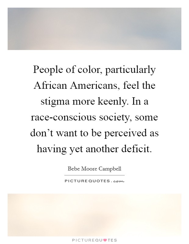 People of color, particularly African Americans, feel the stigma more keenly. In a race-conscious society, some don't want to be perceived as having yet another deficit Picture Quote #1