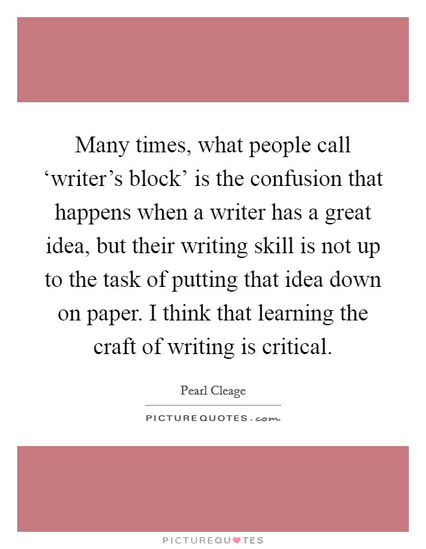 Many times, what people call ‘writer's block' is the confusion that happens when a writer has a great idea, but their writing skill is not up to the task of putting that idea down on paper. I think that learning the craft of writing is critical Picture Quote #1