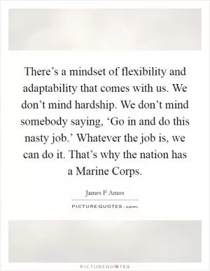 There’s a mindset of flexibility and adaptability that comes with us. We don’t mind hardship. We don’t mind somebody saying, ‘Go in and do this nasty job.’ Whatever the job is, we can do it. That’s why the nation has a Marine Corps Picture Quote #1