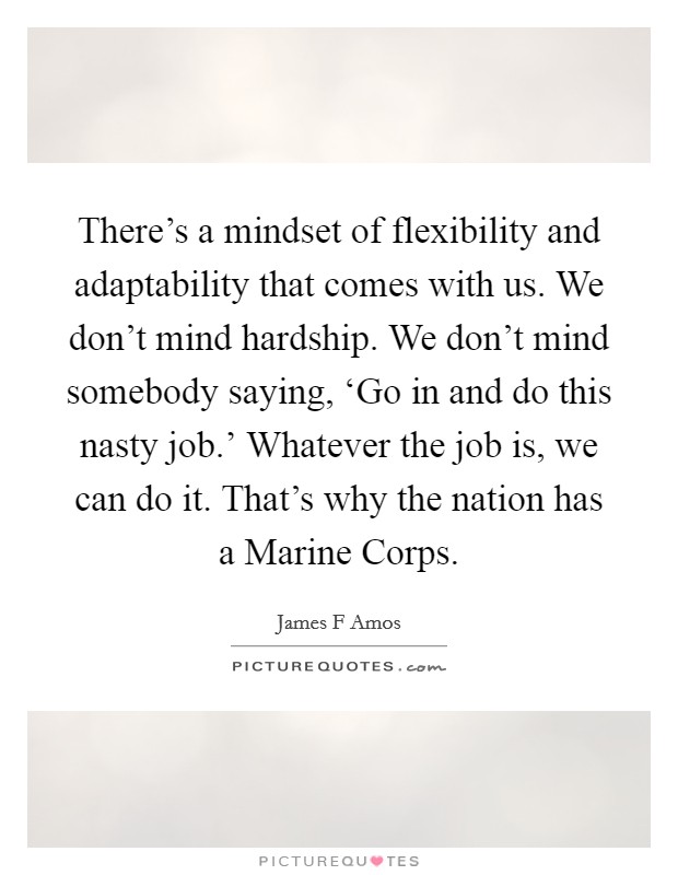 There's a mindset of flexibility and adaptability that comes with us. We don't mind hardship. We don't mind somebody saying, ‘Go in and do this nasty job.' Whatever the job is, we can do it. That's why the nation has a Marine Corps Picture Quote #1