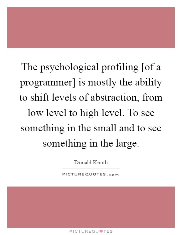 The psychological profiling [of a programmer] is mostly the ability to shift levels of abstraction, from low level to high level. To see something in the small and to see something in the large Picture Quote #1