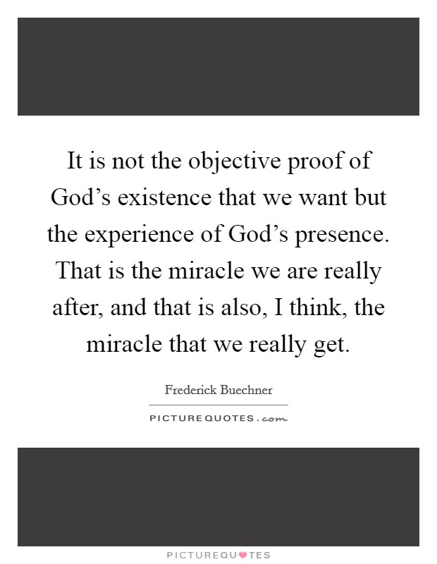 It is not the objective proof of God's existence that we want but the experience of God's presence. That is the miracle we are really after, and that is also, I think, the miracle that we really get Picture Quote #1