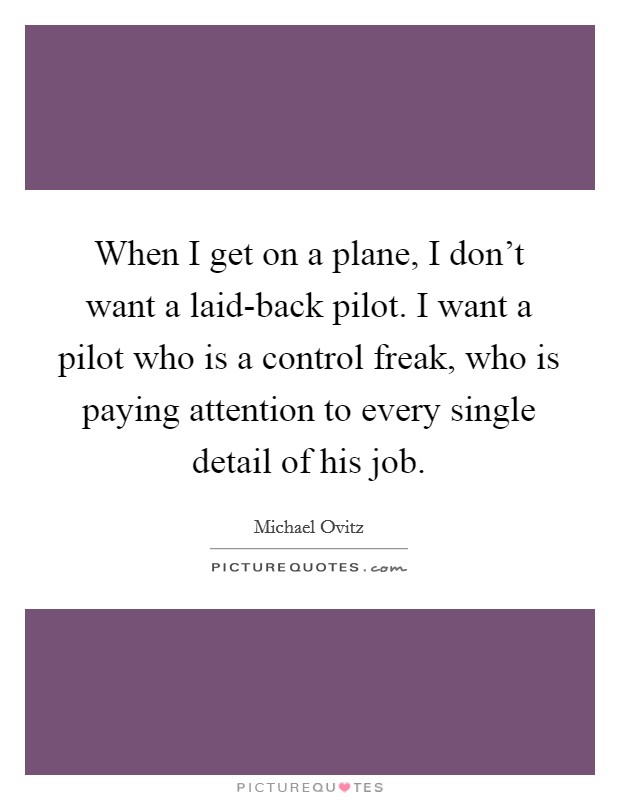 When I get on a plane, I don't want a laid-back pilot. I want a pilot who is a control freak, who is paying attention to every single detail of his job Picture Quote #1