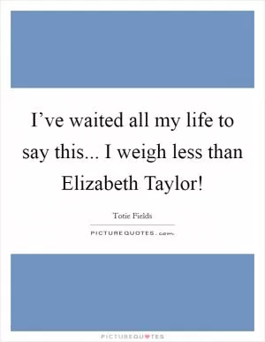 I’ve waited all my life to say this... I weigh less than Elizabeth Taylor! Picture Quote #1