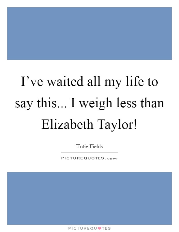 I've waited all my life to say this... I weigh less than Elizabeth Taylor! Picture Quote #1