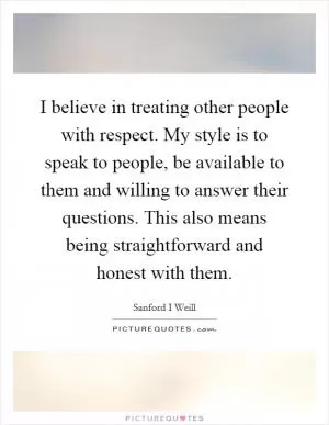 I believe in treating other people with respect. My style is to speak to people, be available to them and willing to answer their questions. This also means being straightforward and honest with them Picture Quote #1