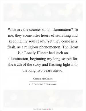 What are the sources of an illumination? To me, they come after hours of searching and keeping my soul ready. Yet they come in a flash, as a religious phenomenon. The Heart is a Lonely Hunter had such an illumination, beginning my long search for the truth of the story and flashing light into the long two years ahead Picture Quote #1