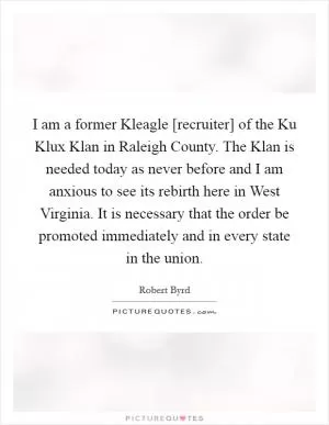 I am a former Kleagle [recruiter] of the Ku Klux Klan in Raleigh County. The Klan is needed today as never before and I am anxious to see its rebirth here in West Virginia. It is necessary that the order be promoted immediately and in every state in the union Picture Quote #1