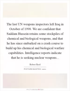 The last UN weapons inspectors left Iraq in October of 1998. We are confident that Saddam Hussein retains some stockpiles of chemical and biological weapons, and that he has since embarked on a crash course to build up his chemical and biological warfare capabilities. Intelligence reports indicate that he is seeking nuclear weapons Picture Quote #1