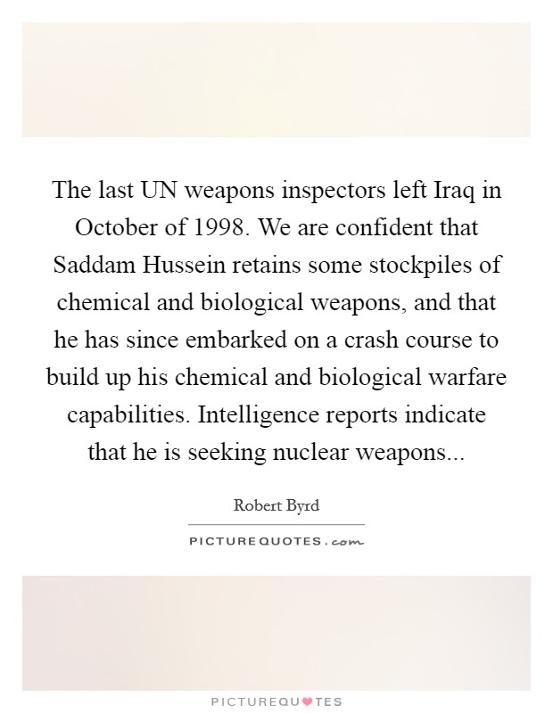 The last UN weapons inspectors left Iraq in October of 1998. We are confident that Saddam Hussein retains some stockpiles of chemical and biological weapons, and that he has since embarked on a crash course to build up his chemical and biological warfare capabilities. Intelligence reports indicate that he is seeking nuclear weapons Picture Quote #1