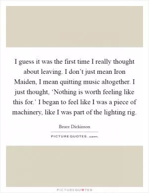 I guess it was the first time I really thought about leaving. I don’t just mean Iron Maiden, I mean quitting music altogether. I just thought, ‘Nothing is worth feeling like this for.’ I began to feel like I was a piece of machinery, like I was part of the lighting rig Picture Quote #1
