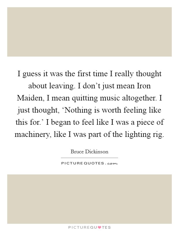 I guess it was the first time I really thought about leaving. I don't just mean Iron Maiden, I mean quitting music altogether. I just thought, ‘Nothing is worth feeling like this for.' I began to feel like I was a piece of machinery, like I was part of the lighting rig Picture Quote #1