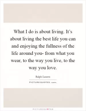 What I do is about living. It’s about living the best life you can and enjoying the fullness of the life around you- from what you wear, to the way you live, to the way you love Picture Quote #1