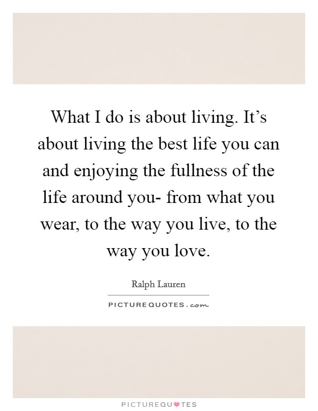 What I do is about living. It's about living the best life you can and enjoying the fullness of the life around you- from what you wear, to the way you live, to the way you love Picture Quote #1