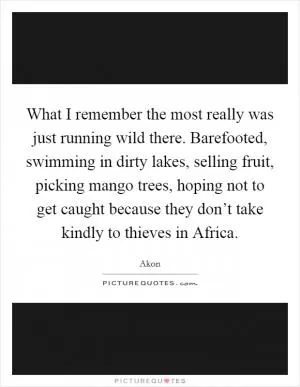What I remember the most really was just running wild there. Barefooted, swimming in dirty lakes, selling fruit, picking mango trees, hoping not to get caught because they don’t take kindly to thieves in Africa Picture Quote #1