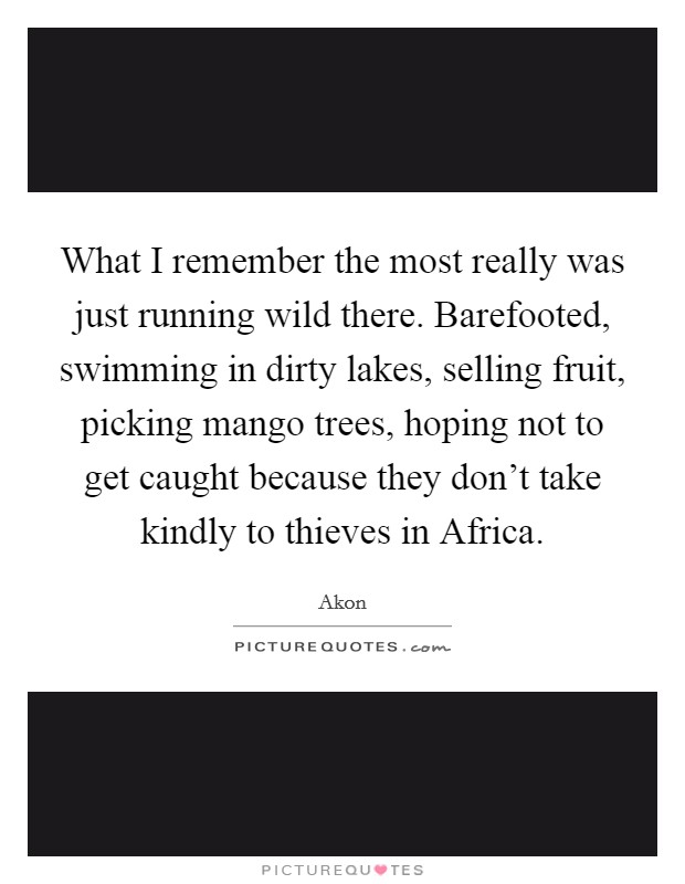 What I remember the most really was just running wild there. Barefooted, swimming in dirty lakes, selling fruit, picking mango trees, hoping not to get caught because they don't take kindly to thieves in Africa Picture Quote #1