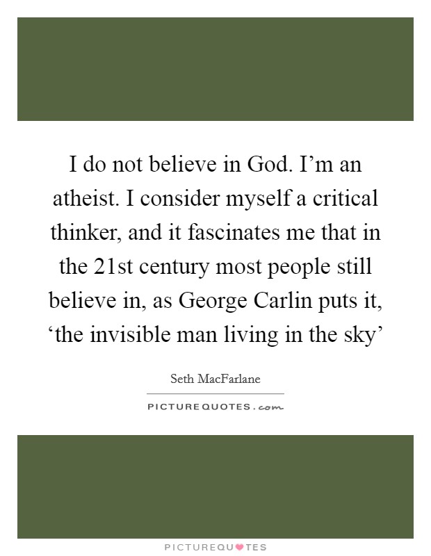 I do not believe in God. I'm an atheist. I consider myself a critical thinker, and it fascinates me that in the 21st century most people still believe in, as George Carlin puts it, ‘the invisible man living in the sky' Picture Quote #1