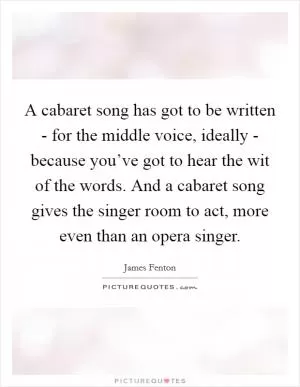 A cabaret song has got to be written - for the middle voice, ideally - because you’ve got to hear the wit of the words. And a cabaret song gives the singer room to act, more even than an opera singer Picture Quote #1